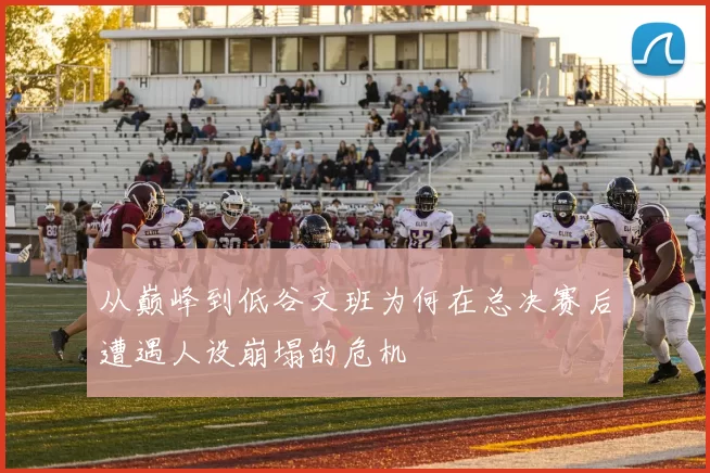 从巅峰到低谷文班为何在总决赛后遭遇人设崩塌的危机