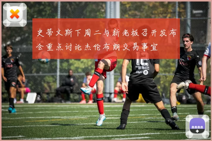 史蒂文斯下周二与新老板召开发布会重点讨论杰伦布朗交易事宜