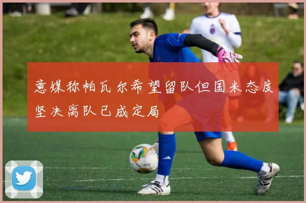 意媒称帕瓦尔希望留队但国米态度坚决离队已成定局
