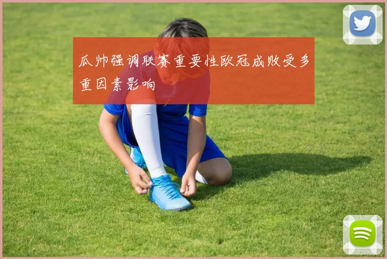 瓜帅强调联赛重要性欧冠成败受多重因素影响