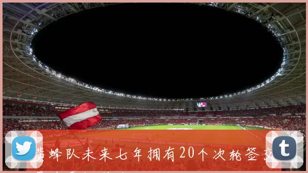黄蜂队未来七年拥有20个次轮签交易选秀权潜力巨大