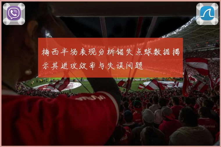 梅西半场表现分析错失点球数据揭示其进攻效率与失误问题