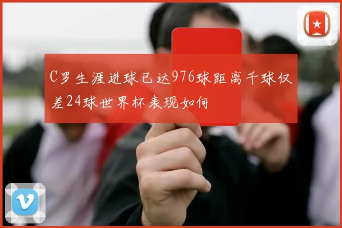 C罗生涯进球已达976球距离千球仅差24球世界杯表现如何