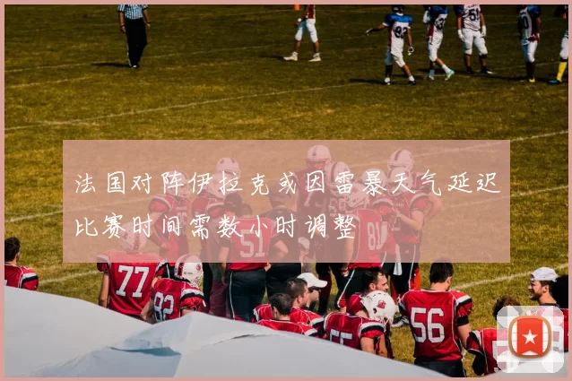 法国对阵伊拉克或因雷暴天气延迟比赛时间需数小时调整