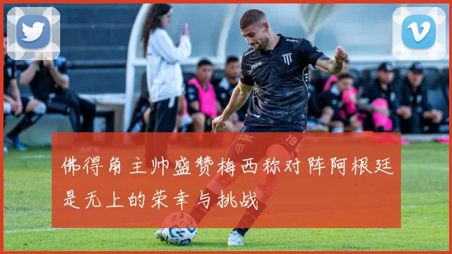 佛得角主帅盛赞梅西称对阵阿根廷是无上的荣幸与挑战