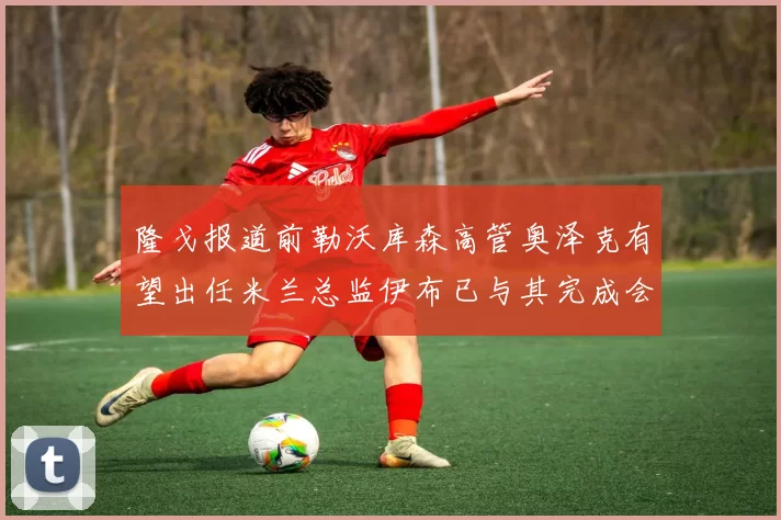 隆戈报道前勒沃库森高管奥泽克有望出任米兰总监伊布已与其完成会面