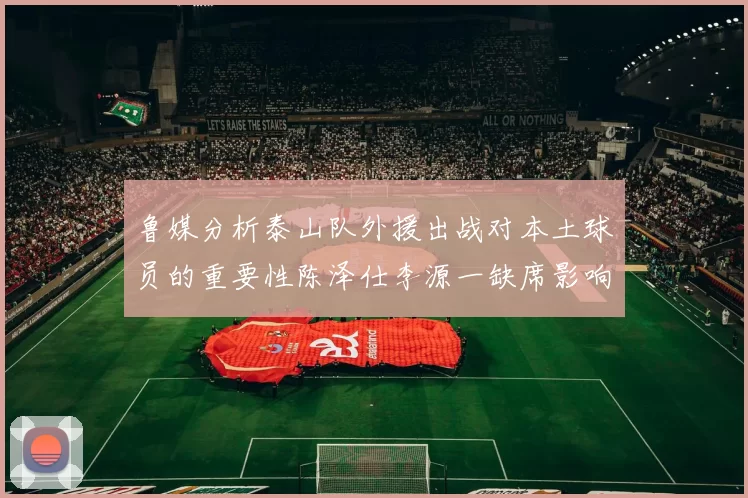 鲁媒分析泰山队外援出战对本土球员的重要性陈泽仕李源一缺席影响显著