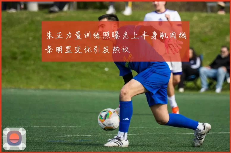 朱正力量训练照曝光上半身肌肉线条明显变化引发热议
